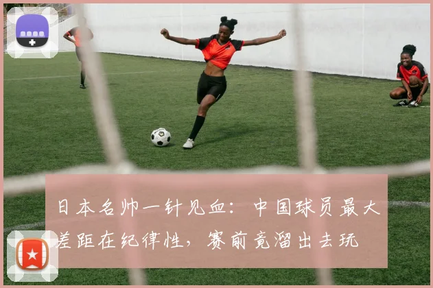 日本名帅一针见血：中国球员最大差距在纪律性，赛前竟溜出去玩