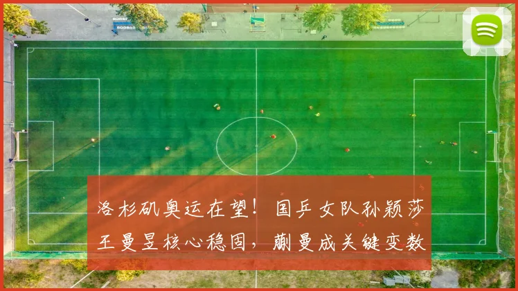洛杉矶奥运在望！国乒女队孙颖莎王曼昱核心稳固，蒯曼成关键变数