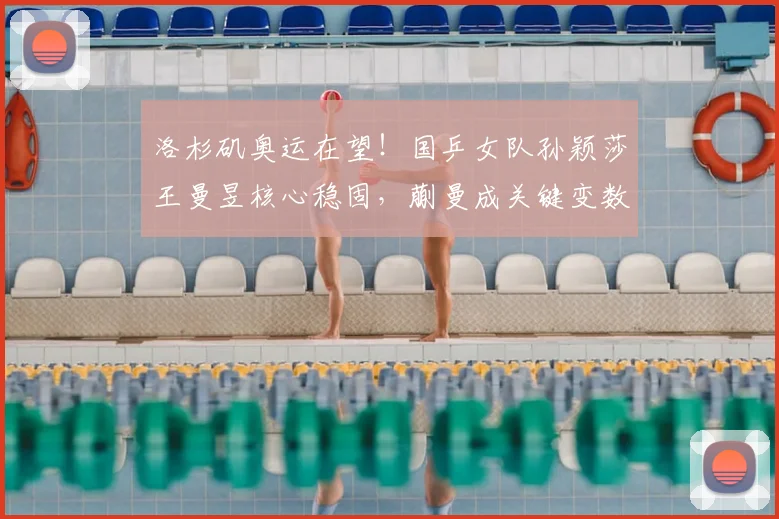 洛杉矶奥运在望!国乒女队孙颖莎王曼昱核心稳固,蒯曼成关键变数